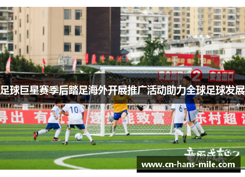 足球巨星赛季后踏足海外开展推广活动助力全球足球发展