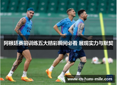 阿根廷赛前训练五大精彩瞬间必看 展现实力与默契