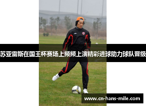 苏亚雷斯在国王杯赛场上频频上演精彩进球助力球队晋级