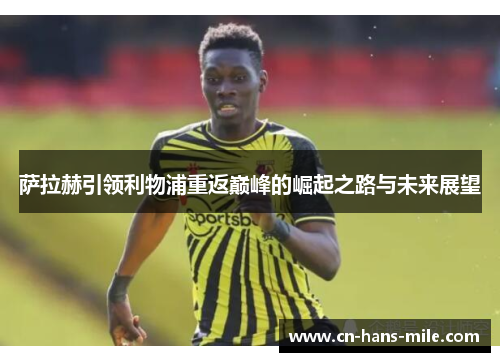 萨拉赫引领利物浦重返巅峰的崛起之路与未来展望