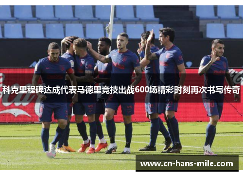 科克里程碑达成代表马德里竞技出战600场精彩时刻再次书写传奇