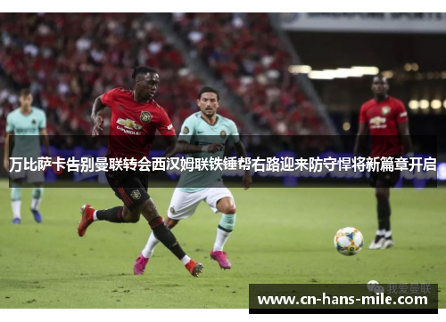 万比萨卡告别曼联转会西汉姆联铁锤帮右路迎来防守悍将新篇章开启