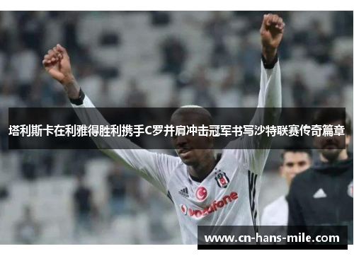 塔利斯卡在利雅得胜利携手C罗并肩冲击冠军书写沙特联赛传奇篇章